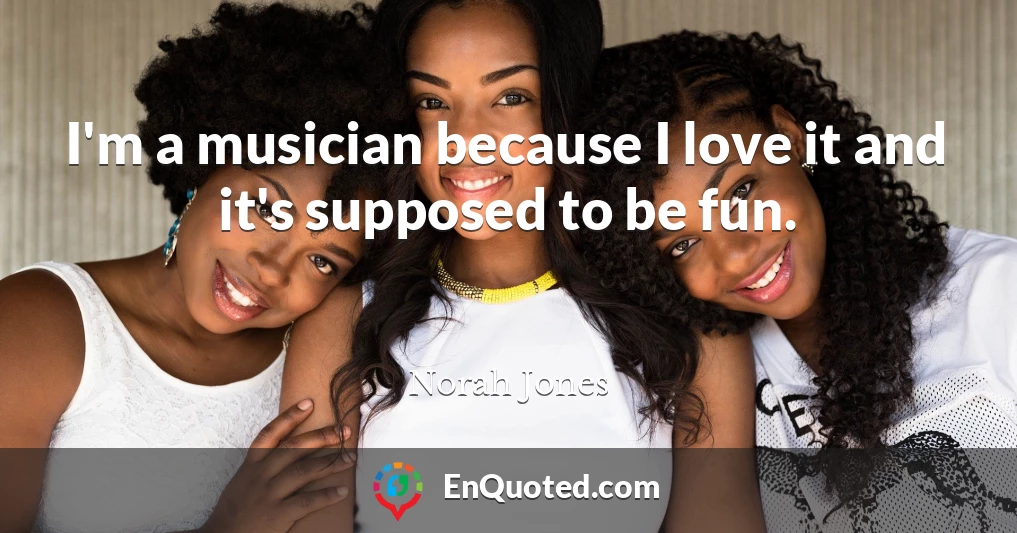 I'm a musician because I love it and it's supposed to be fun.