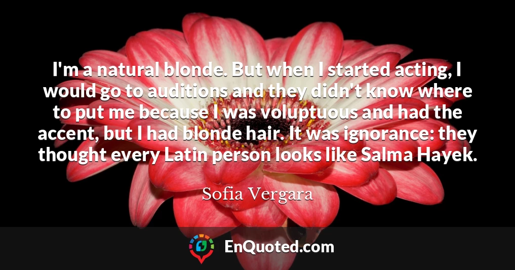 I'm a natural blonde. But when I started acting, I would go to auditions and they didn't know where to put me because I was voluptuous and had the accent, but I had blonde hair. It was ignorance: they thought every Latin person looks like Salma Hayek.