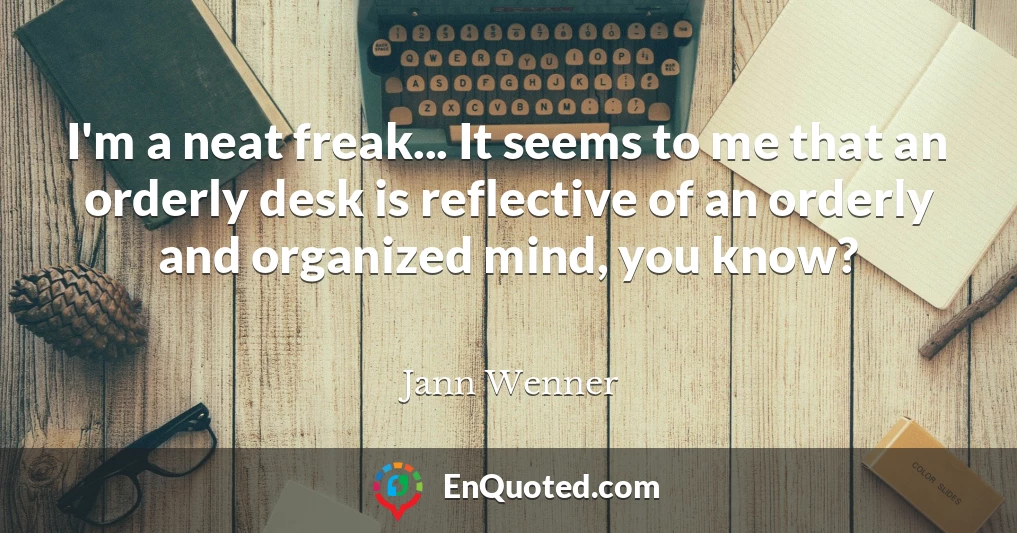 I'm a neat freak... It seems to me that an orderly desk is reflective of an orderly and organized mind, you know?