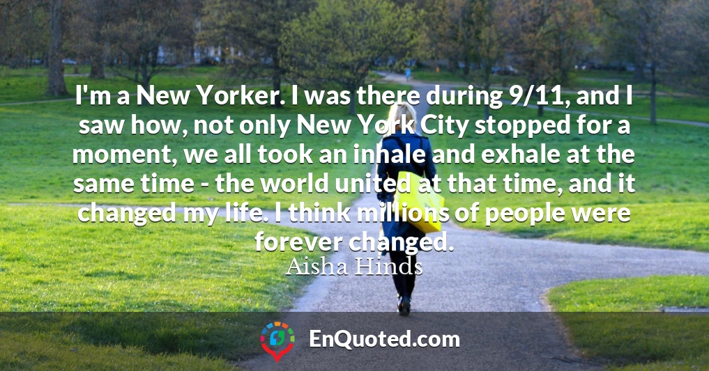 I'm a New Yorker. I was there during 9/11, and I saw how, not only New York City stopped for a moment, we all took an inhale and exhale at the same time - the world united at that time, and it changed my life. I think millions of people were forever changed.