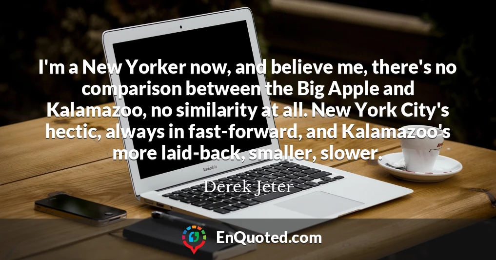 I'm a New Yorker now, and believe me, there's no comparison between the Big Apple and Kalamazoo, no similarity at all. New York City's hectic, always in fast-forward, and Kalamazoo's more laid-back, smaller, slower.