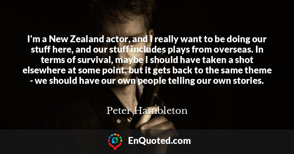 I'm a New Zealand actor, and I really want to be doing our stuff here, and our stuff includes plays from overseas. In terms of survival, maybe I should have taken a shot elsewhere at some point, but it gets back to the same theme - we should have our own people telling our own stories.