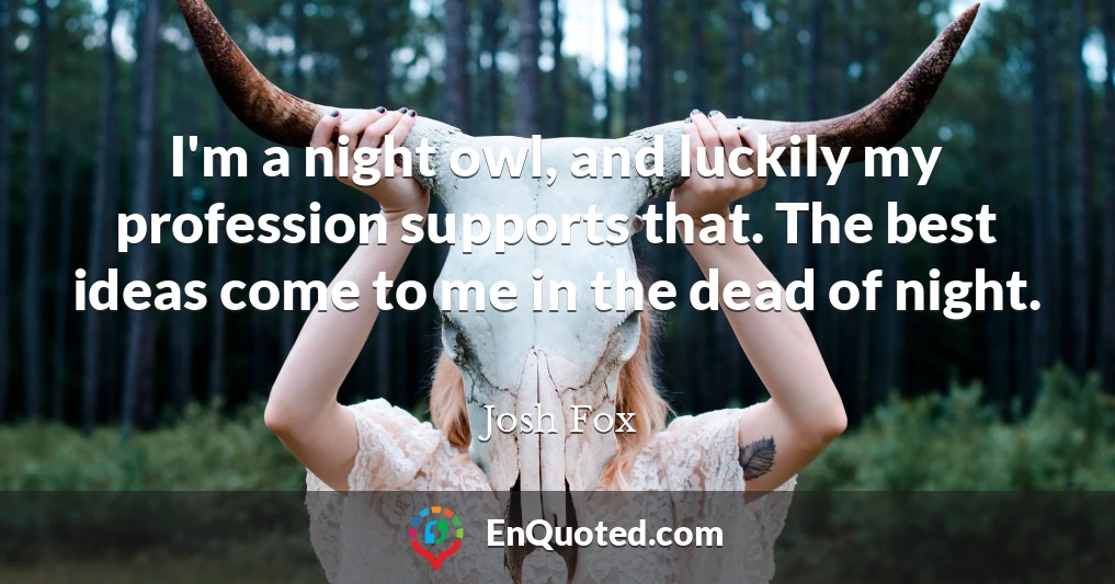 I'm a night owl, and luckily my profession supports that. The best ideas come to me in the dead of night.