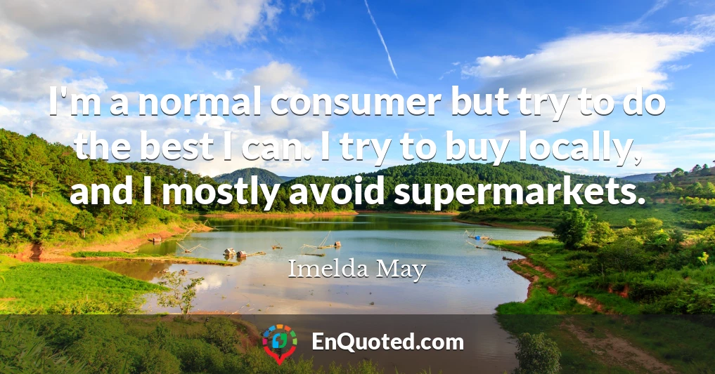 I'm a normal consumer but try to do the best I can. I try to buy locally, and I mostly avoid supermarkets.
