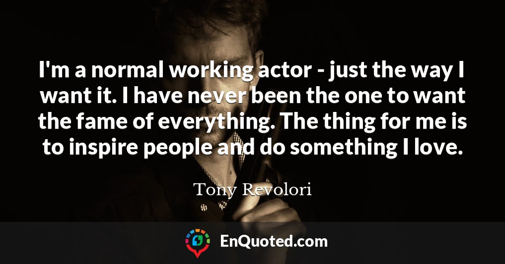 I'm a normal working actor - just the way I want it. I have never been the one to want the fame of everything. The thing for me is to inspire people and do something I love.