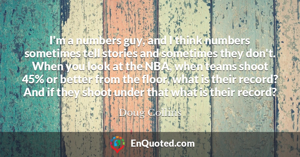 I'm a numbers guy, and I think numbers sometimes tell stories and sometimes they don't. When you look at the NBA, when teams shoot 45% or better from the floor, what is their record? And if they shoot under that what is their record?