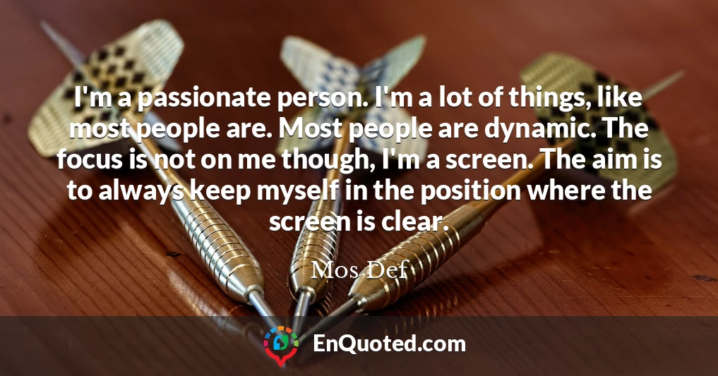 I'm a passionate person. I'm a lot of things, like most people are. Most people are dynamic. The focus is not on me though, I'm a screen. The aim is to always keep myself in the position where the screen is clear.