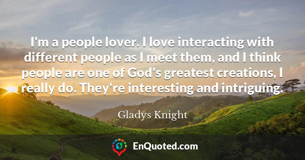 I'm a people lover. I love interacting with different people as I meet them, and I think people are one of God's greatest creations, I really do. They're interesting and intriguing.