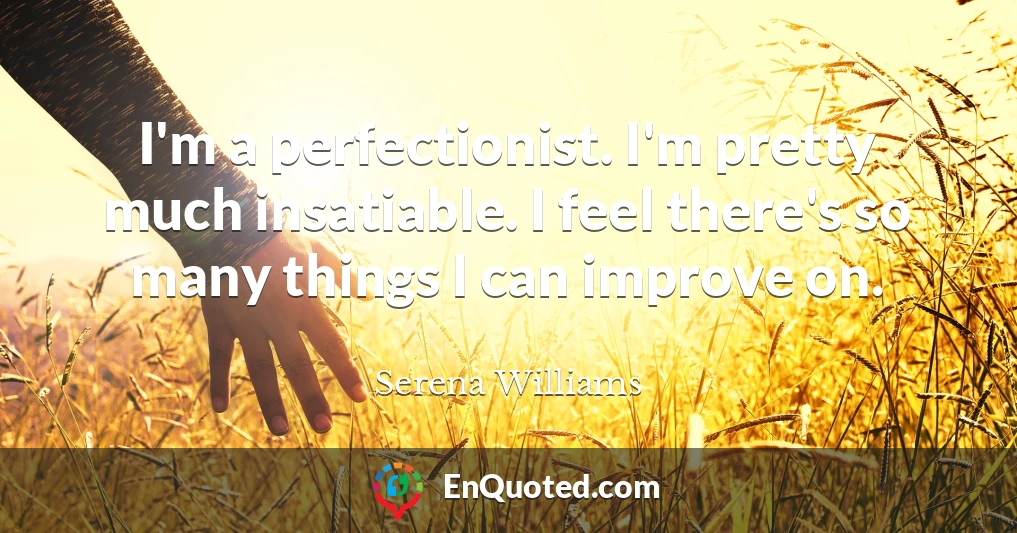 I'm a perfectionist. I'm pretty much insatiable. I feel there's so many things I can improve on.