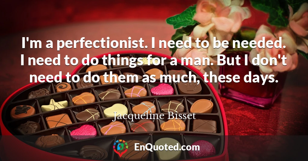 I'm a perfectionist. I need to be needed. I need to do things for a man. But I don't need to do them as much, these days.