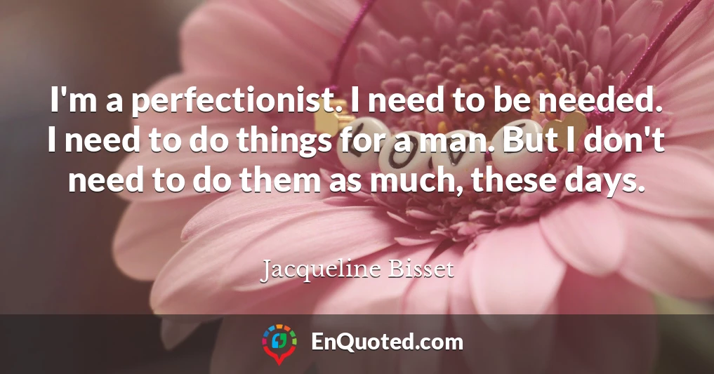 I'm a perfectionist. I need to be needed. I need to do things for a man. But I don't need to do them as much, these days.