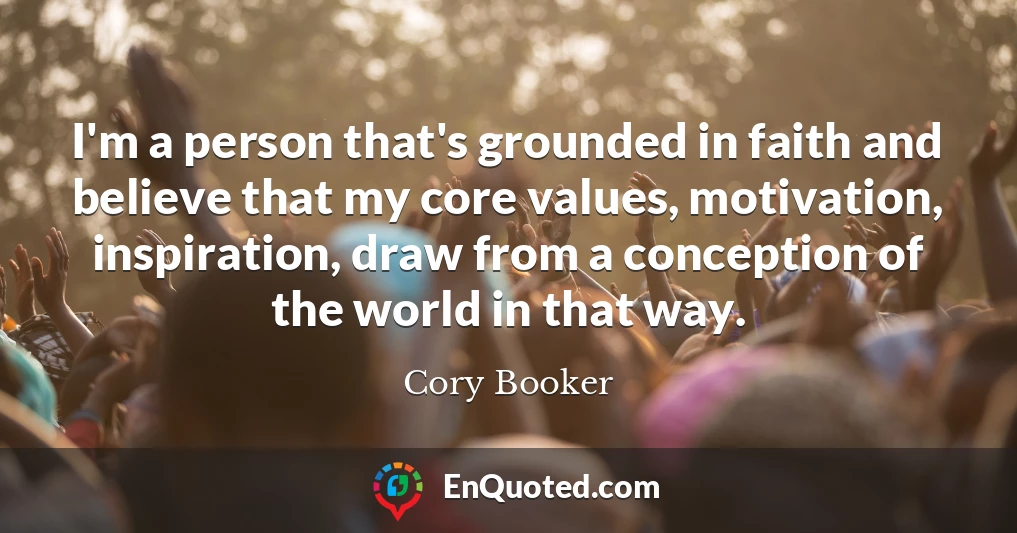 I'm a person that's grounded in faith and believe that my core values, motivation, inspiration, draw from a conception of the world in that way.