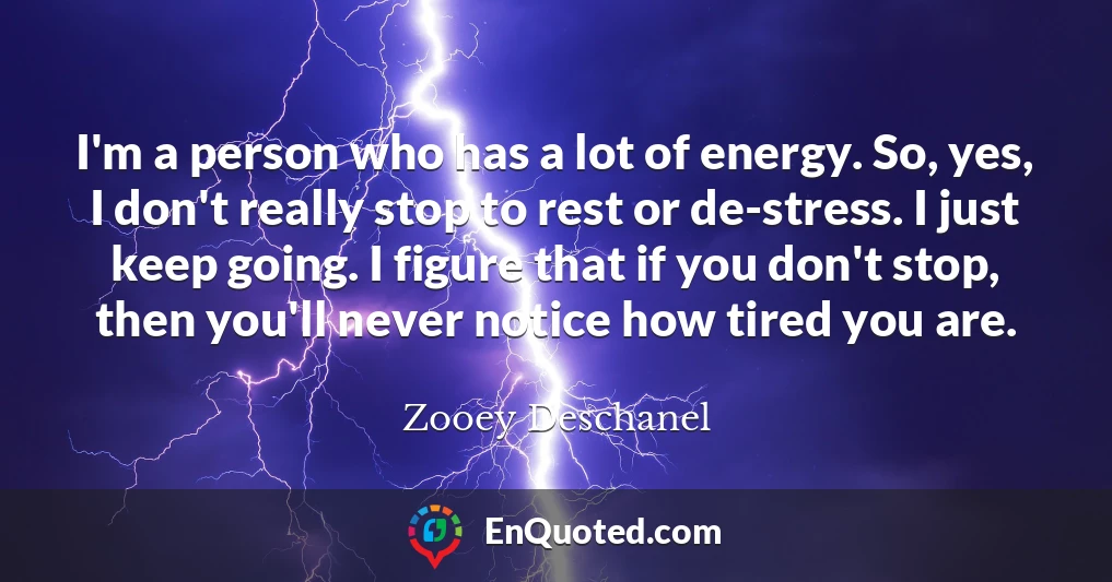 I'm a person who has a lot of energy. So, yes, I don't really stop to rest or de-stress. I just keep going. I figure that if you don't stop, then you'll never notice how tired you are.