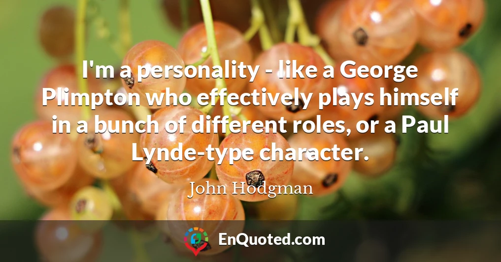 I'm a personality - like a George Plimpton who effectively plays himself in a bunch of different roles, or a Paul Lynde-type character.