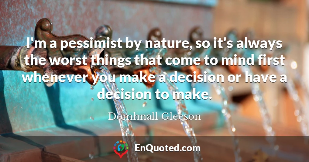 I'm a pessimist by nature, so it's always the worst things that come to mind first whenever you make a decision or have a decision to make.