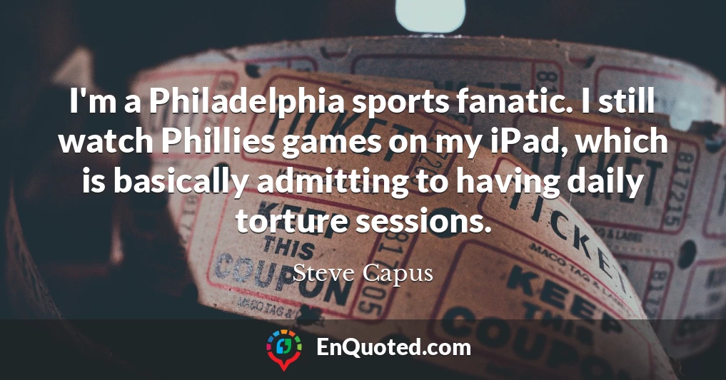 I'm a Philadelphia sports fanatic. I still watch Phillies games on my iPad, which is basically admitting to having daily torture sessions.