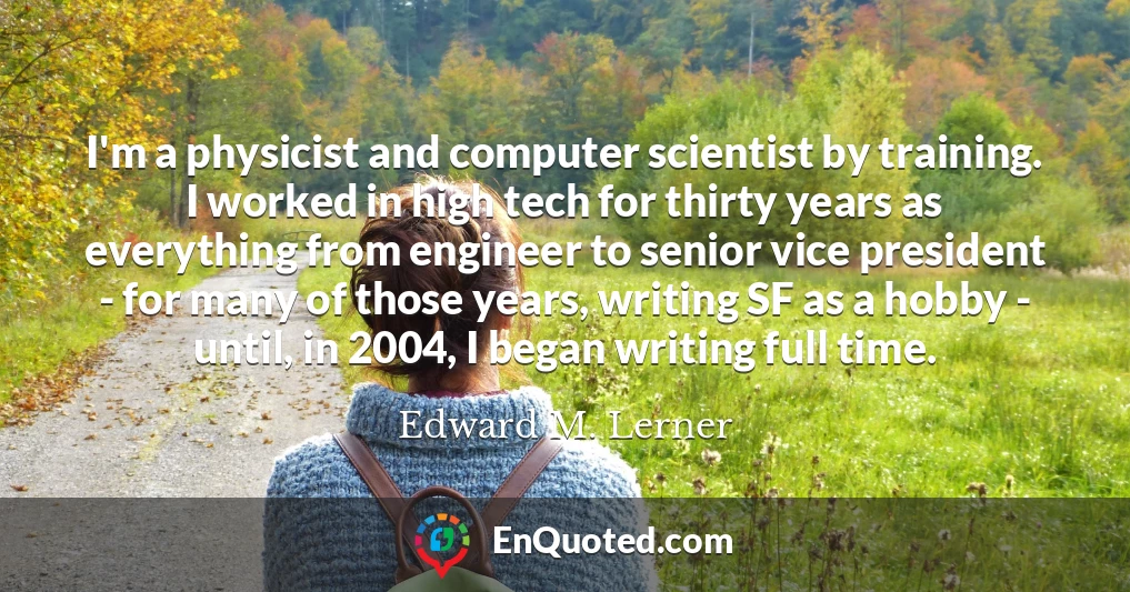 I'm a physicist and computer scientist by training. I worked in high tech for thirty years as everything from engineer to senior vice president - for many of those years, writing SF as a hobby - until, in 2004, I began writing full time.