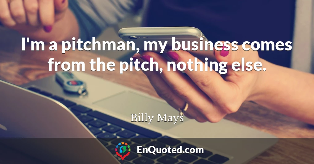 I'm a pitchman, my business comes from the pitch, nothing else.
