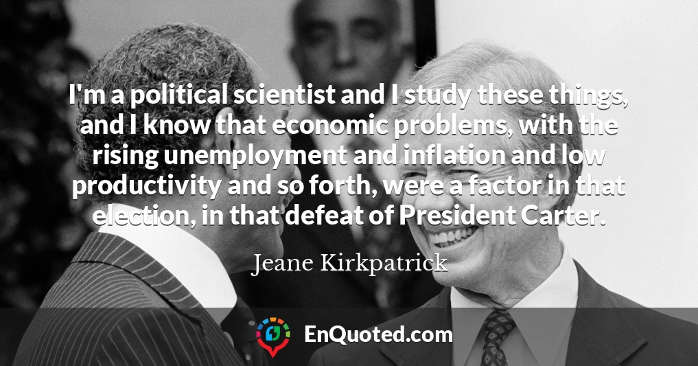 I'm a political scientist and I study these things, and I know that economic problems, with the rising unemployment and inflation and low productivity and so forth, were a factor in that election, in that defeat of President Carter.