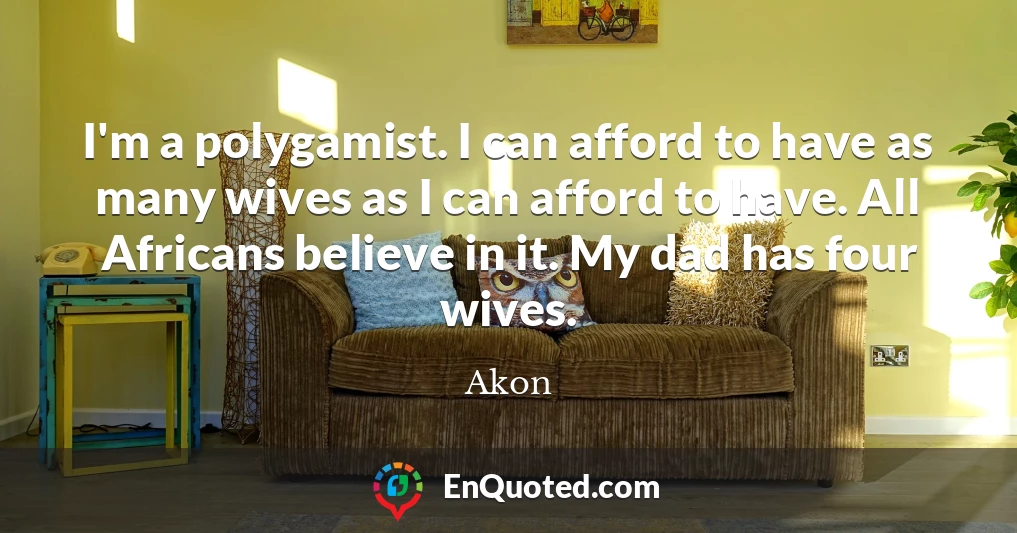I'm a polygamist. I can afford to have as many wives as I can afford to have. All Africans believe in it. My dad has four wives.