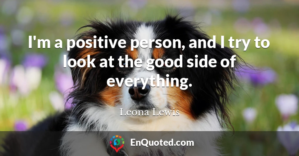 I'm a positive person, and I try to look at the good side of everything.