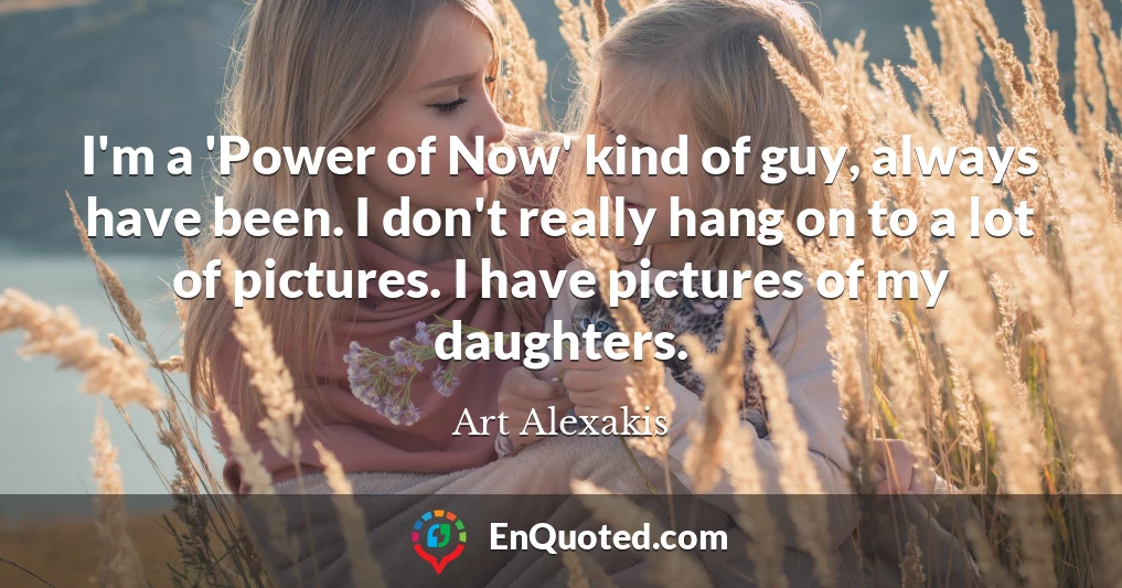 I'm a 'Power of Now' kind of guy, always have been. I don't really hang on to a lot of pictures. I have pictures of my daughters.