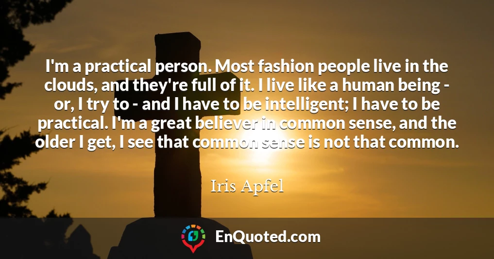 I'm a practical person. Most fashion people live in the clouds, and they're full of it. I live like a human being - or, I try to - and I have to be intelligent; I have to be practical. I'm a great believer in common sense, and the older I get, I see that common sense is not that common.
