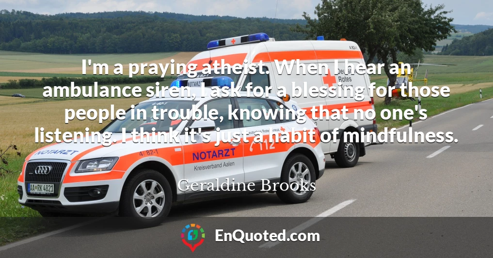 I'm a praying atheist. When I hear an ambulance siren, I ask for a blessing for those people in trouble, knowing that no one's listening. I think it's just a habit of mindfulness.