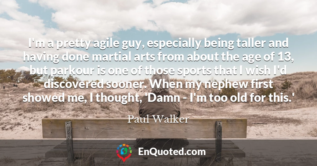 I'm a pretty agile guy, especially being taller and having done martial arts from about the age of 13, but parkour is one of those sports that I wish I'd discovered sooner. When my nephew first showed me, I thought, 'Damn - I'm too old for this.'