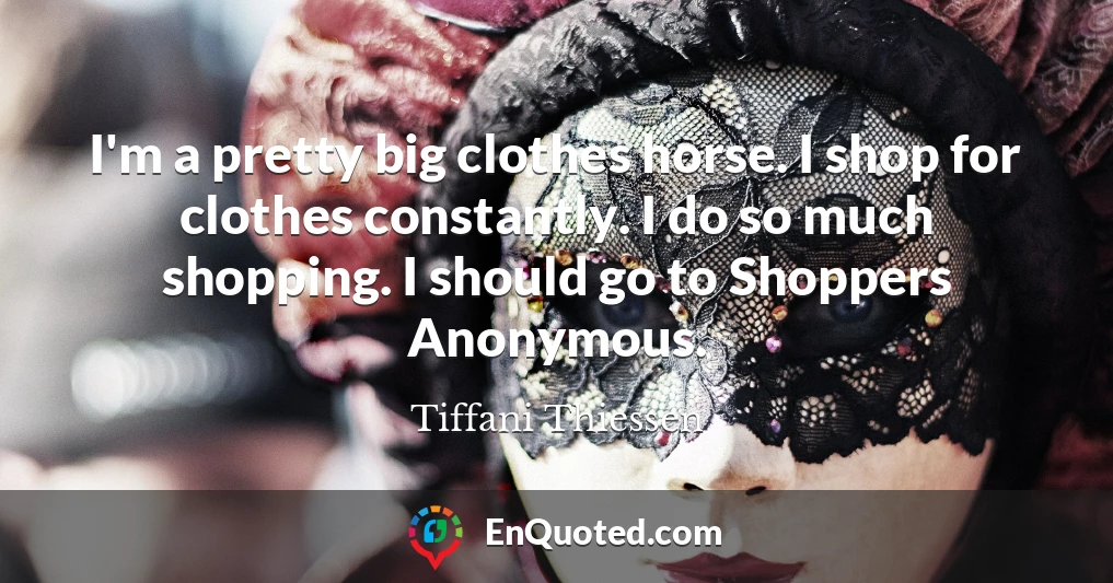 I'm a pretty big clothes horse. I shop for clothes constantly. I do so much shopping. I should go to Shoppers Anonymous.