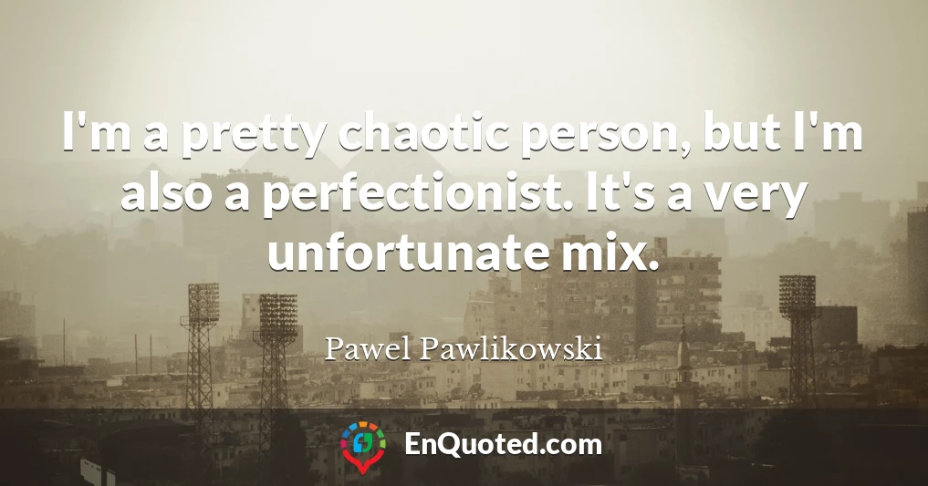I'm a pretty chaotic person, but I'm also a perfectionist. It's a very unfortunate mix.