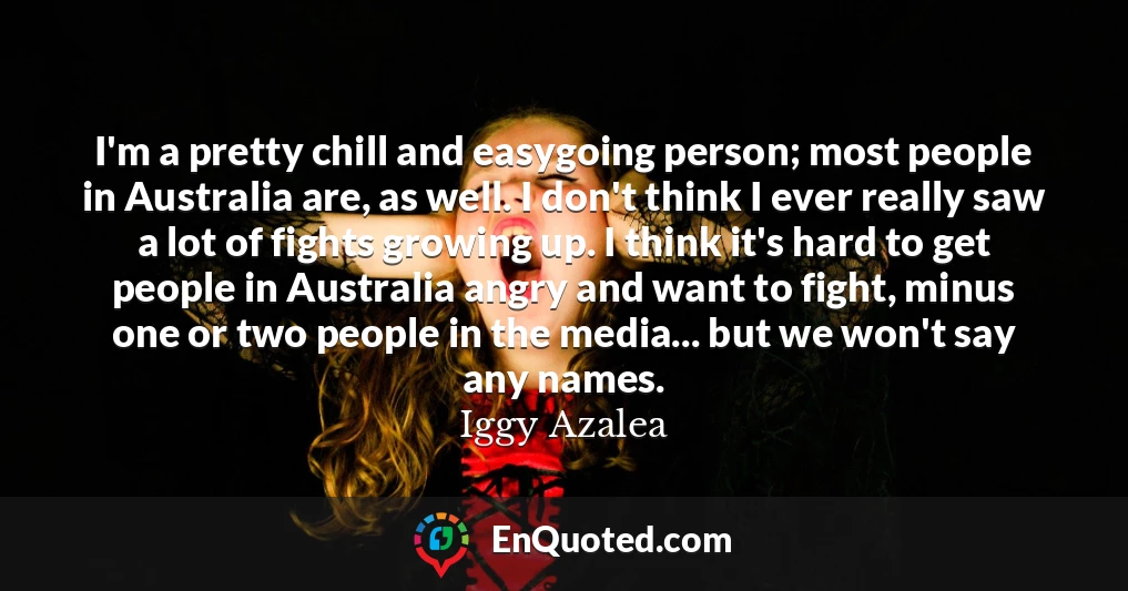 I'm a pretty chill and easygoing person; most people in Australia are, as well. I don't think I ever really saw a lot of fights growing up. I think it's hard to get people in Australia angry and want to fight, minus one or two people in the media... but we won't say any names.