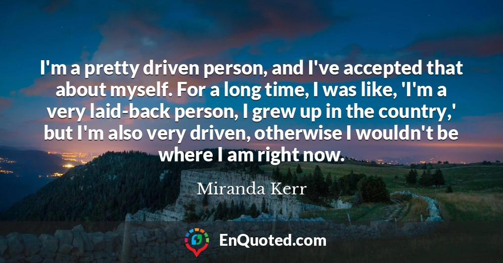 I'm a pretty driven person, and I've accepted that about myself. For a long time, I was like, 'I'm a very laid-back person, I grew up in the country,' but I'm also very driven, otherwise I wouldn't be where I am right now.