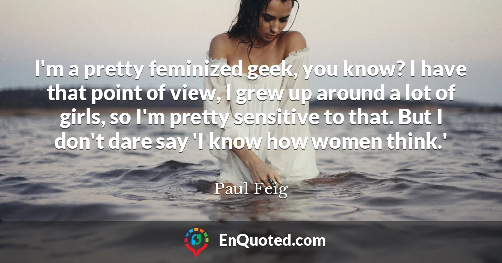 I'm a pretty feminized geek, you know? I have that point of view, I grew up around a lot of girls, so I'm pretty sensitive to that. But I don't dare say 'I know how women think.'