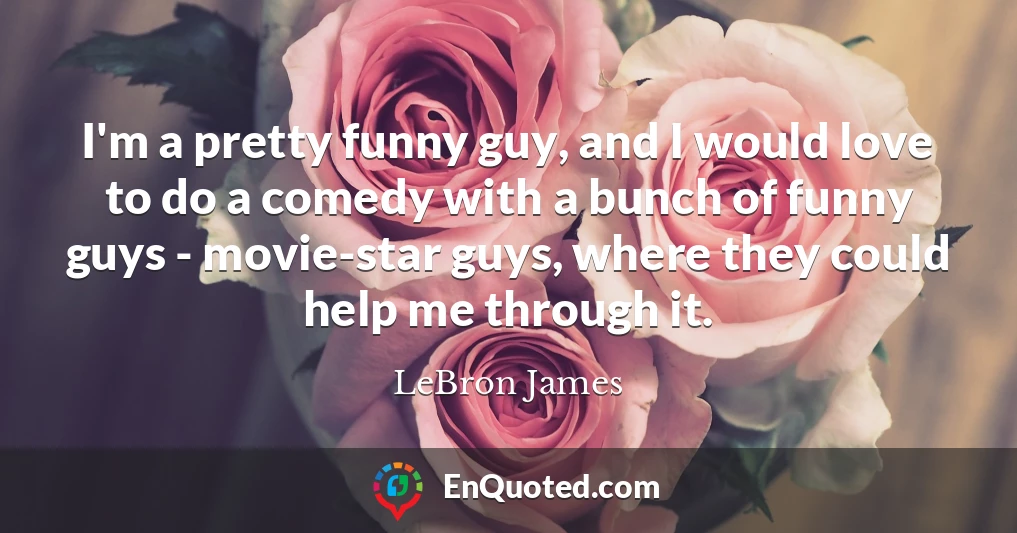 I'm a pretty funny guy, and I would love to do a comedy with a bunch of funny guys - movie-star guys, where they could help me through it.