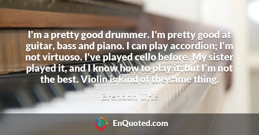 I'm a pretty good drummer. I'm pretty good at guitar, bass and piano. I can play accordion; I'm not virtuoso. I've played cello before. My sister played it, and I know how to play it, but I'm not the best. Violin is kind of the same thing.