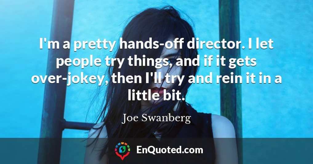 I'm a pretty hands-off director. I let people try things, and if it gets over-jokey, then I'll try and rein it in a little bit.