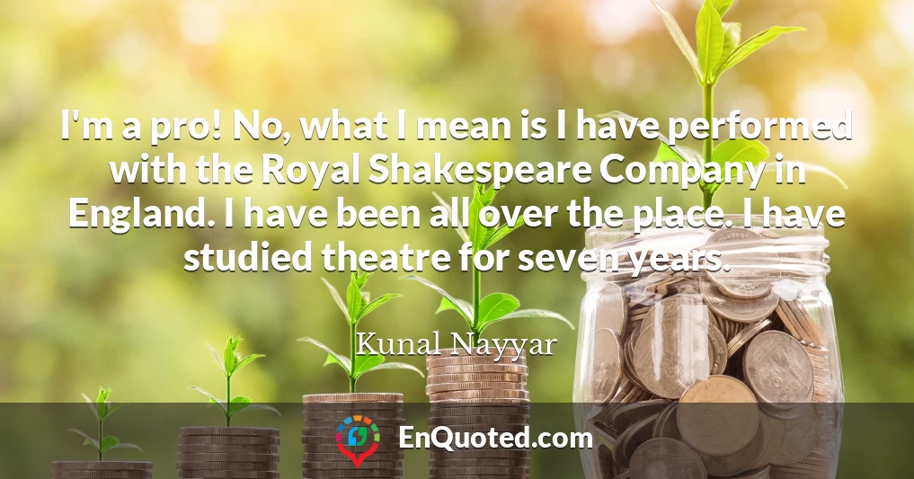 I'm a pro! No, what I mean is I have performed with the Royal Shakespeare Company in England. I have been all over the place. I have studied theatre for seven years.