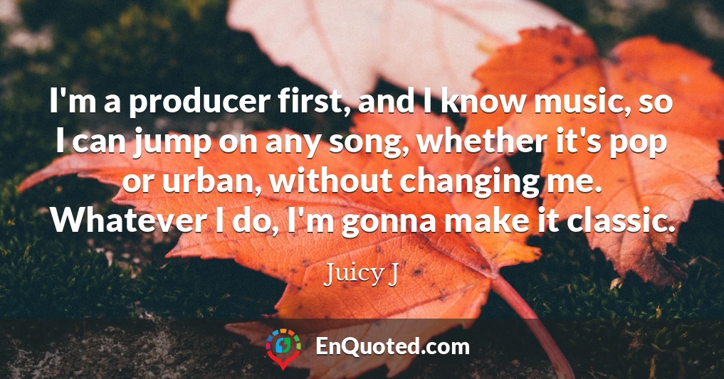 I'm a producer first, and I know music, so I can jump on any song, whether it's pop or urban, without changing me. Whatever I do, I'm gonna make it classic.
