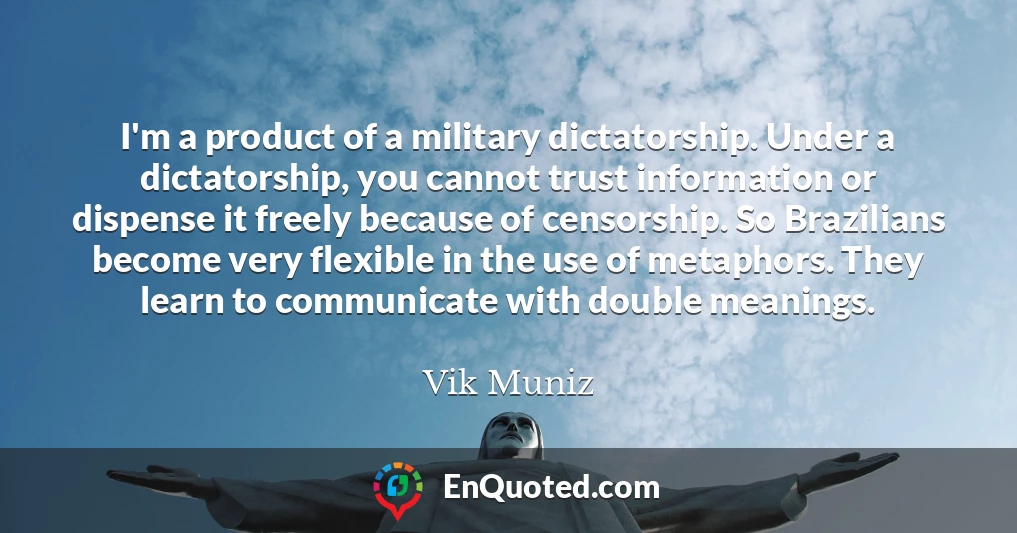 I'm a product of a military dictatorship. Under a dictatorship, you cannot trust information or dispense it freely because of censorship. So Brazilians become very flexible in the use of metaphors. They learn to communicate with double meanings.