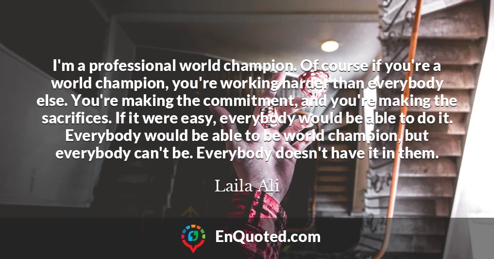 I'm a professional world champion. Of course if you're a world champion, you're working harder than everybody else. You're making the commitment, and you're making the sacrifices. If it were easy, everybody would be able to do it. Everybody would be able to be world champion, but everybody can't be. Everybody doesn't have it in them.