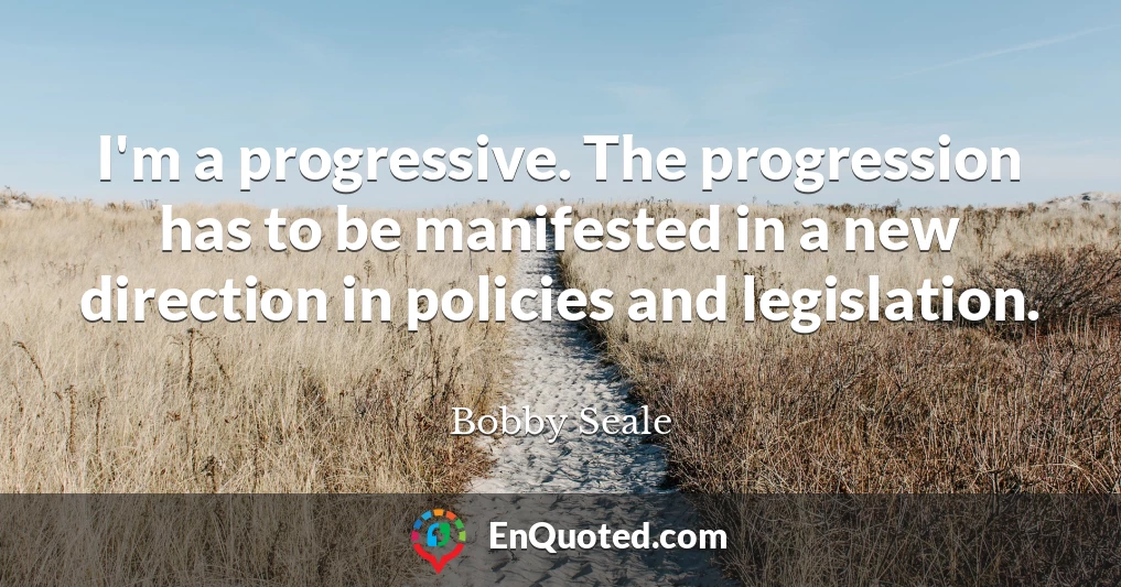 I'm a progressive. The progression has to be manifested in a new direction in policies and legislation.