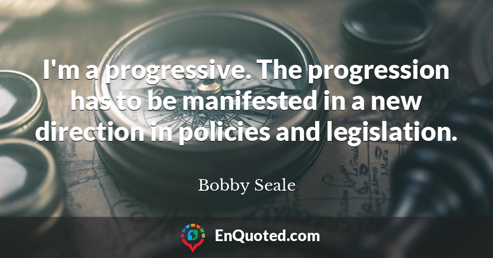 I'm a progressive. The progression has to be manifested in a new direction in policies and legislation.