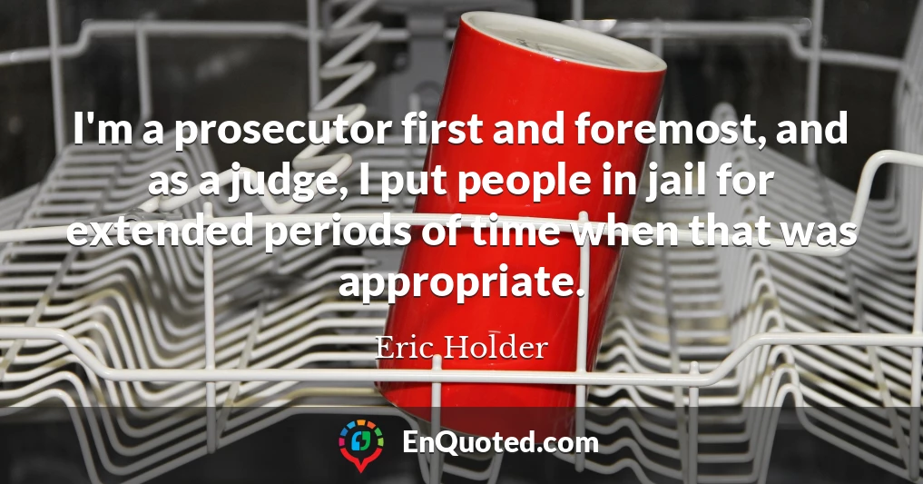 I'm a prosecutor first and foremost, and as a judge, I put people in jail for extended periods of time when that was appropriate.