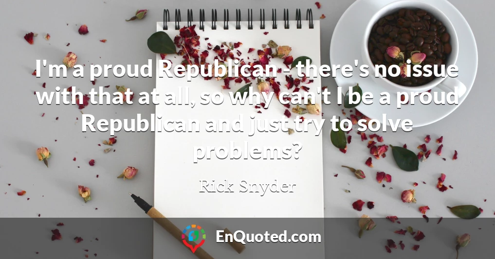 I'm a proud Republican - there's no issue with that at all, so why can't I be a proud Republican and just try to solve problems?