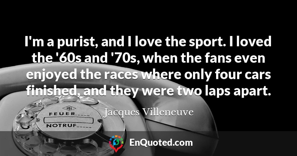 I'm a purist, and I love the sport. I loved the '60s and '70s, when the fans even enjoyed the races where only four cars finished, and they were two laps apart.