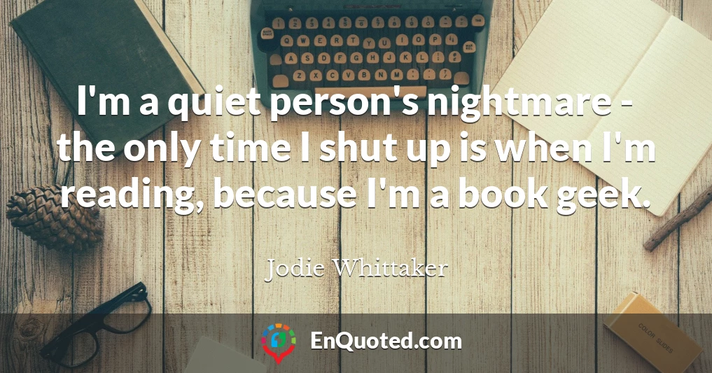 I'm a quiet person's nightmare - the only time I shut up is when I'm reading, because I'm a book geek.