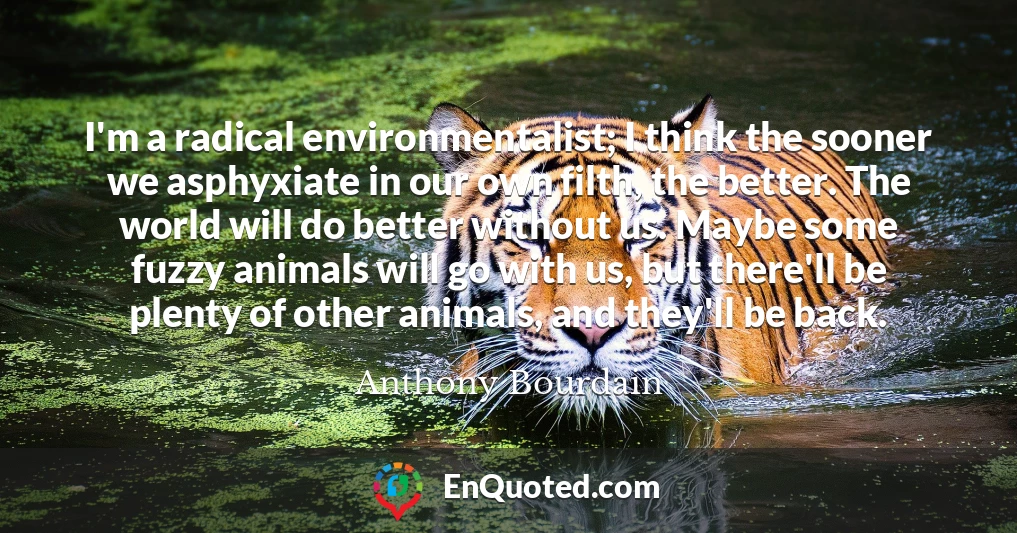 I'm a radical environmentalist; I think the sooner we asphyxiate in our own filth, the better. The world will do better without us. Maybe some fuzzy animals will go with us, but there'll be plenty of other animals, and they'll be back.