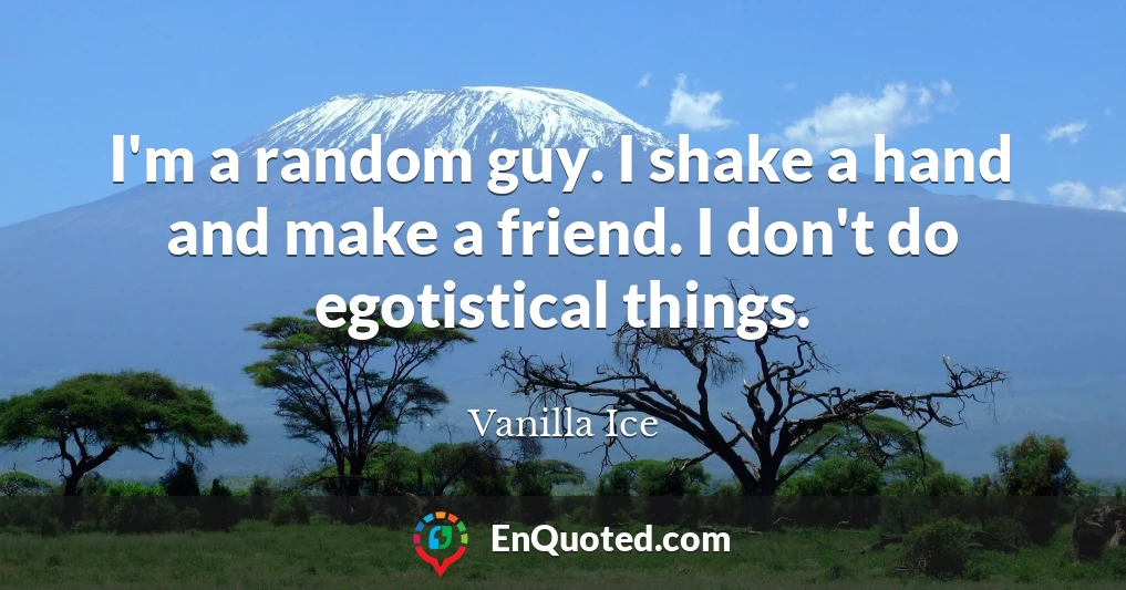 I'm a random guy. I shake a hand and make a friend. I don't do egotistical things.