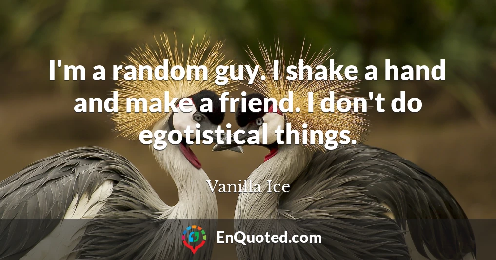 I'm a random guy. I shake a hand and make a friend. I don't do egotistical things.